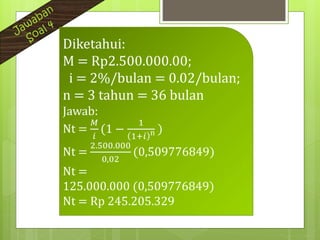 Diketahui:
M = Rp2.500.000.00;
i = 2%/bulan = 0.02/bulan;
n = 3 tahun = 36 bulan
Jawab:
Nt =
𝑀
𝑖
(1 −
1
1+𝑖 n )
Nt =
2.500.000
0,02
(0,509776849)
Nt =
125.000.000 (0,509776849)
Nt = Rp 245.205.329
 