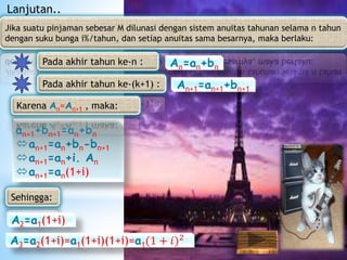 Jika suatu pinjaman sebesar M dilunasi dengan sistem anuitas tahunan selama n tahun
dengan suku bunga i%/tahun, dan setiap anuitas sama besarnya, maka berlaku:
an+1+bn+1=an+bn
an+1=an+bn-bn+1
an+1=an+i. An
an+1=an(1+i)
An=an+bn
Lanjutan..
Pada akhir tahun ke-n :
Pada akhir tahun ke-(k+1) : An+1=an+1+bn+1
Karena An=An+1 , maka:
Sehingga:
A2=a1(1+i)
A3=a2(1+i)=a1(1+i)(1+i)=a1(1 + 𝑖)2
 