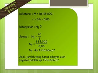 Diketahui : M = Rp115.000,-
i = 6% = 0,06
Ditanyakan : Nt ?
Jawab : Nt =
𝑀
𝑖
Nt =
115.000
0,06
Nt =Rp 1.916.666,67
Jadi, jumlah yang harus dibayar oleh
yayasan adalah Rp 1.916.666,67
 