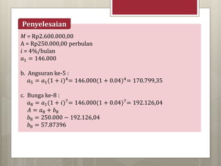 𝑀 = Rp2.600.000,00
A = Rp250.000,00 perbulan
𝑖 = 4%/bulan
𝑎1 = 146.000
b. Angsuran ke-5 :
𝑎5 = 𝑎1(1 + 𝑖)4= 146.000(1 + 0.04)4= 170.799,35
c. Bunga ke-8 :
𝑎8 = 𝑎1(1 + 𝑖)7= 146.000(1 + 0.04)7= 192.126,04
𝐴 = 𝑎8 + 𝑏8
𝑏8 = 250.000 − 192.126,04
𝑏8 = 57.87396
Penyelesaian
 
