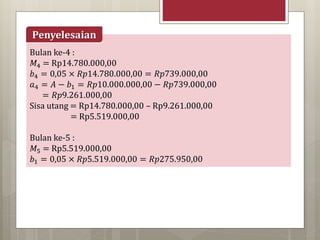 Bulan ke-4 :
𝑀4 = Rp14.780.000,00
𝑏4 = 0,05 × 𝑅𝑝14.780.000,00 = 𝑅𝑝739.000,00
𝑎4 = 𝐴 − 𝑏1 = 𝑅𝑝10.000.000,00 − 𝑅𝑝739.000,00
= 𝑅𝑝9.261.000,00
Sisa utang = Rp14.780.000,00 – Rp9.261.000,00
= Rp5.519.000,00
Bulan ke-5 :
𝑀5 = Rp5.519.000,00
𝑏1 = 0,05 × 𝑅𝑝5.519.000,00 = 𝑅𝑝275.950,00
Penyelesaian
 