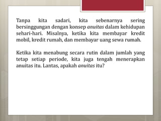 Tanpa kita sadari, kita sebenarnya sering
bersinggungan dengan konsep anuitas dalam kehidupan
sehari-hari. Misalnya, ketika kita membayar kredit
mobil, kredit rumah, dan membayar uang sewa rumah.
Ketika kita menabung secara rutin dalam jumlah yang
tetap setiap periode, kita juga tengah menerapkan
anuitas itu. Lantas, apakah anuitas itu?
 