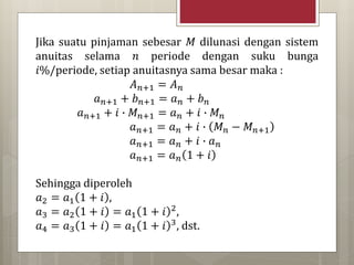 Jika suatu pinjaman sebesar 𝑀 dilunasi dengan sistem
anuitas selama 𝑛 periode dengan suku bunga
𝑖%/periode, setiap anuitasnya sama besar maka :
𝐴 𝑛+1 = 𝐴 𝑛
𝑎 𝑛+1 + 𝑏 𝑛+1 = 𝑎 𝑛 + 𝑏 𝑛
𝑎 𝑛+1 + 𝑖 ∙ 𝑀 𝑛+1 = 𝑎 𝑛 + 𝑖 ∙ 𝑀 𝑛
𝑎 𝑛+1 = 𝑎 𝑛 + 𝑖 ∙ 𝑀 𝑛 − 𝑀 𝑛+1
𝑎 𝑛+1 = 𝑎 𝑛 + 𝑖 ∙ 𝑎 𝑛
𝑎 𝑛+1 = 𝑎 𝑛 1 + 𝑖
Sehingga diperoleh
𝑎2 = 𝑎1 1 + 𝑖 ,
𝑎3 = 𝑎2 1 + 𝑖 = 𝑎1 1 + 𝑖 2,
𝑎4 = 𝑎3 1 + 𝑖 = 𝑎1 1 + 𝑖 3, dst.
 
