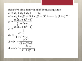 Besarnya pinjaman = jumlah semua angsuran
𝑀 = 𝑎1 + 𝑎2 + 𝑎3 + ⋯ + 𝑎 𝑛
𝑀 = 𝑎1 + 𝑎1 1 + 𝑖 + 𝑎1 1 + 𝑖 2 + ⋯ + 𝑎1(1 + 𝑖) 𝑛−1
𝑀 =
𝑎1 (1 + 𝑖) 𝑛−1
1 + 𝑖 − 1
𝑀 =
𝑎1 (1 + 𝑖) 𝑛−1
𝑖
𝑎1 =
𝑀 ∙ 𝑖
(1 + 𝑖) 𝑛−1
𝐴 − 𝑏1 =
𝑀 ∙ 𝑖
(1 + 𝑖) 𝑛−1
𝐴 − 𝑀 ∙ 𝑖 =
𝑀 ∙ 𝑖
(1 + 𝑖) 𝑛−1
 