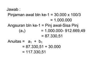 Jawab :
Pinjaman awal bln ke-1 = 30.000 x 100/3
= 1.000.000
Angsuran bln ke-1 = Pinj awal-Sisa Pinj
(a1) = 1.000.000- 912.669,49
= 87.330,51
Anuitas = a1 + b1
= 87.330,51 + 30.000
= 117.330,51
 