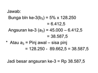 Jawab:
Bunga bln ke-3(b3) = 5% x 128.250
= 6.412,5
Angsuran ke-3 (a3) = 45.000 – 6.412,5
= 38.587,5
* Atau a3 = Pinj awal – sisa pinj
= 128.250 - 89.662,5 = 38.587,5
Jadi besar angsuran ke-3 = Rp 38.587,5
 
