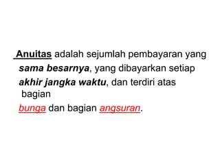 Anuitas adalah sejumlah pembayaran yang
sama besarnya, yang dibayarkan setiap
akhir jangka waktu, dan terdiri atas
bagian
bunga dan bagian angsuran.
 