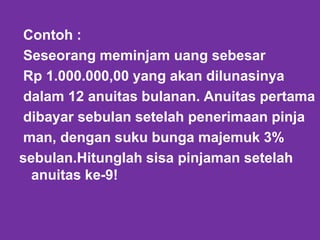 Contoh :
Seseorang meminjam uang sebesar
Rp 1.000.000,00 yang akan dilunasinya
dalam 12 anuitas bulanan. Anuitas pertama
dibayar sebulan setelah penerimaan pinja
man, dengan suku bunga majemuk 3%
sebulan.Hitunglah sisa pinjaman setelah
anuitas ke-9!
 