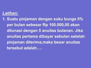 Latihan:
1. Suatu pinjaman dengan suku bunga 5%
per bulan sebesar Rp 100.000,00 akan
dilunasi dengan 5 anuitas bulanan. Jika
anuitas pertama dibayar sebulan setelah
pinjaman diterima,maka besar anuitas
tersebut adalah….
 