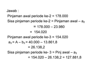 Jawab :
Pinjaman awal periode ke-2 = 178.000
Sisa pinjaman periode ke-2 = Pinjaman awal – a2
= 178.000 – 23.980
= 154.020
Pinjaman awal periode ke-3 = 154.020
a3 = A – b3 = 40.000 – 13.861,8
= 26.138,2
Sisa pinjaman periode ke- 3 = Pinj awal – a3
= 154.020 – 26.138,2 = 127.881,8
 