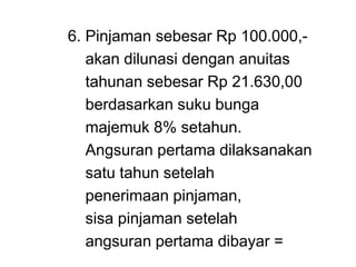 6. Pinjaman sebesar Rp 100.000,-
akan dilunasi dengan anuitas
tahunan sebesar Rp 21.630,00
berdasarkan suku bunga
majemuk 8% setahun.
Angsuran pertama dilaksanakan
satu tahun setelah
penerimaan pinjaman,
sisa pinjaman setelah
angsuran pertama dibayar =
 