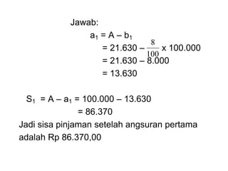 Jawab:
a1 = A – b1
= 21.630 – x 100.000
= 21.630 – 8.000
= 13.630
S1 = A – a1 = 100.000 – 13.630
= 86.370
Jadi sisa pinjaman setelah angsuran pertama
adalah Rp 86.370,00
100
8
 