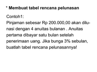 * Membuat tabel rencana pelunasan
Contoh1:
Pinjaman sebesar Rp 200.000,00 akan dilu-
nasi dengan 4 anuitas bulanan . Anuitas
pertama dibayar satu bulan setelah
penerimaan uang. Jika bunga 3% sebulan,
buatlah tabel rencana pelunasannya!
 