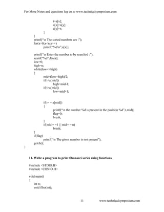 For More Notes and questions log on to www.technicalsymposium.com
t=a[x];
a[x]=a[y];
a[y]=t;
}
}
printf(“n The sorted numbers are :”);
for(x=0;x<n;x++)
printf(“%dn”,a[x]);
printf(“n Enter the number to be searched :”);
scanf(“%d”,&sea);
low=0;
high=n;
while(low<=high)
{
mid=(low+high)/2;
if(t<a[mid])
high=mid-1;
if(t>a[mid])
low=mid+1;
if(t= = a[mid])
{
printf(“n the number %d is present in the position %d”,t,mid);
flag=0;
break;
}
if(mid = =1 | | mid= = n)
break;
}
if(flag)
printf(“n The given number is not present”);
getch();
}
11. Write a program to print fibonacci series using functions
#include <STDIO.H>
#include <CONIO.H>
void main()
{
int n;
void fibo(int);
www.technicalsymposium.com11
 