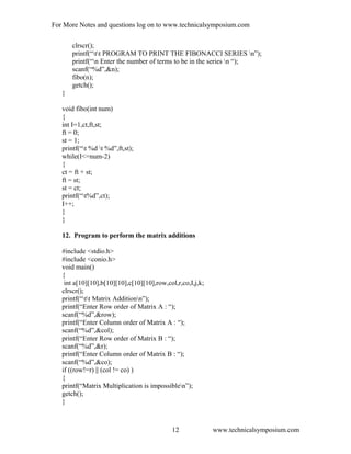 For More Notes and questions log on to www.technicalsymposium.com
clrscr();
printf(“tt PROGRAM TO PRINT THE FIBONACCI SERIES n”);
printf(“n Enter the number of terms to be in the series n “);
scanf(“%d”,&n);
fibo(n);
getch();
}
void fibo(int num)
{
int I=1,ct,ft,st;
ft = 0;
st = 1;
printf(“t %d t %d”,ft,st);
while(I<=num-2)
{
ct = ft + st;
ft = st;
st = ct;
printf(“t%d”,ct);
I++;
}
}
12. Program to perform the matrix additions
#include <stdio.h>
#include <conio.h>
void main()
{
int a[10][10],b[10][10],c[10][10],row,col,r,co,I,j,k;
clrscr();
printf(“tt Matrix Additionn”);
printf(“Enter Row order of Matrix A : “);
scanf(“%d”,&row);
printf(“Enter Column order of Matrix A : “);
scanf(“%d”,&col);
printf(“Enter Row order of Matrix B : “);
scanf(“%d”,&r);
printf(“Enter Column order of Matrix B : “);
scanf(“%d”,&co);
if ((row!=r) || (col != co) )
{
printf(“Matrix Multiplication is impossiblen”);
getch();
}
www.technicalsymposium.com12
 