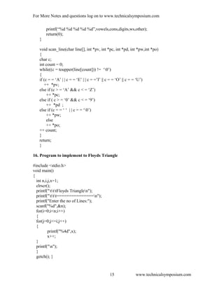 For More Notes and questions log on to www.technicalsymposium.com
printf(“%d %d %d %d %d”,vowels,cons,digits,ws,other);
return(0);
}
void scan_line(char line[], int *pv, int *pc, int *pd, int *pw,int *po)
{
char c;
int count = 0;
while((c = toupper(line[count])) != ‘0’)
{
if (c = = ‘A’ | | c = = ‘E’ | | c = =’I’ || c = = ‘O’ || c = = ‘U’)
++ *pv;
else if (c > = ‘A’ && c < = ‘Z’)
++ *pc;
else if ( c > = ‘0’ && c < = ‘9’)
++ *pd ;
else if (c = = ‘ ‘ | | c = = ‘0’)
++ *pw;
else
++ *po;
++ count;
}
return;
}
16. Program to implement to Floyds Triangle
#include <stdio.h>
void main()
{
int n,i,j,x=1;
clrscr();
printf("tttFloyds Trianglen");
printf("ttt===============n");
printf("Enter the no of Lines:");
scanf("%d",&n);
for(i=0;i<n;i++)
{
for(j=0;j<=i;j++)
{
printf("%4d",x);
x++;
}
printf("n");
}
getch(); }
www.technicalsymposium.com15
 