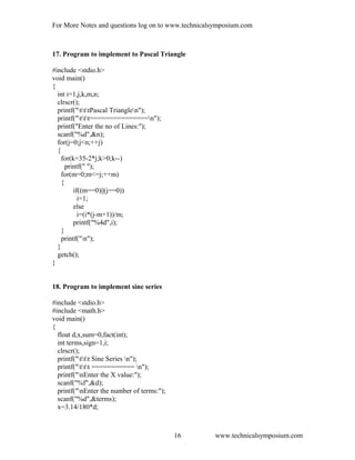 For More Notes and questions log on to www.technicalsymposium.com
17. Program to implement to Pascal Triangle
#include <stdio.h>
void main()
{
int i=1,j,k,m,n;
clrscr();
printf("tttPascal Trianglen");
printf("ttt===============n");
printf("Enter the no of Lines:");
scanf("%d",&n);
for(j=0;j<n;++j)
{
for(k=35-2*j;k>0;k--)
printf(" ");
for(m=0;m<=j;++m)
{
if((m==0)||(j==0))
i=1;
else
i=(i*(j-m+1))/m;
printf("%4d",i);
}
printf("n");
}
getch();
}
18. Program to implement sine series
#include <stdio.h>
#include <math.h>
void main()
{
float d,x,sum=0,fact(int);
int terms,sign=1,i;
clrscr();
printf("ttt Sine Series n");
printf("ttt =========== n");
printf("nEnter the X value:");
scanf("%f",&d);
printf("nEnter the number of terms:");
scanf("%d",&terms);
x=3.14/180*d;
www.technicalsymposium.com16
 
