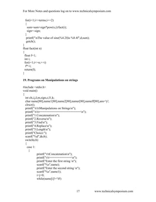 For More Notes and questions log on to www.technicalsymposium.com
for(i=1;i<=terms;i+=2)
{
sum=sum+sign*pow(x,i)/fact(i);
sign=-sign;
}
printf("nThe value of sine(%4.2f)is %8.4f",d,sum);
getch();
}
float fact(int n)
{
float f=1;
int i;
for(i=1;i<=n;++i)
f*=i;
return(f);
}
19. Programs on Manipulations on strings
#include <stdio.h>
void main()
{
int ch,i,j,l,m,sign,c,l1,k;
char name[80],name1[80],name2[80],namer[80],nameff[80],ans='y';
clrscr();
printf("tttManipulations on Stringsn");
printf("ttt========================n");
printf("1.Concatenationn");
printf("2.Reversen");
printf("3.Findn");
printf("4.Replacen");
printf("5.Lengthn");
printf("Choice:");
scanf("%d",&ch);
switch(ch)
{
case 1:
{
printf("ttConcatenationn");
printf("tt=============n");
printf("Enter the first string n");
scanf("%s",name);
printf("Enter the second string n");
scanf("%s",name1);
i=j=0;
while(name[i]!='0')
www.technicalsymposium.com17
 