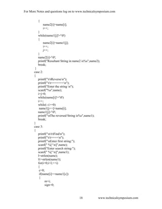 For More Notes and questions log on to www.technicalsymposium.com
{
name2[i]=name[i];
i++;
}
while(name1[j]!='0')
{
name2[i]=name1[j];
i++;
j++;
}
name2[i]='0';
printf("Resultant String in name2 is%s",name2);
break;
}
case 2:
{
printf("ttReversen");
printf("tt=======n");
printf("Enter the string n");
scanf("%s",name);
i=j=0;
while(name[i]!='0')
i++;
while(--i>=0)
name1[j++]=name[i];
name1[j]='0';
printf("nThe reversed String is%s",name1);
break;
}
case 3:
{
printf("nttFindn");
printf("tt====n");
printf("nEnter first string:");
scanf(" %[^n]",name);
printf("Enter search string:");
scanf(" %[^n]",name1);
l=strlen(name);
l1=strlen(name1);
for(i=0;i<l;++i)
{
c=0;
if(name[i]==name1[c])
{
m=i;
sign=0;
www.technicalsymposium.com18
 