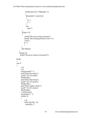 For More Notes and questions log on to www.technicalsymposium.com
while(name1[c]!='0'&&sign!=1)
{
if(name[m]==name1[c])
{
m++;
c++;
}
else
sign=1;
}
if(sign==0)
{
printf("The given string is present");
printf("nIts starting position is%d",i+1);
exit(1);
k=-1;
}
}
if(k<0)break;
}
if(sign!=0)
printf("The given string is not present");
break;
}
case 4:
{
i=0;
j=0;
strcpy(nameff," ");
puts("Enter the string:");
scanf(" %[^n]",name);
fflush(stdin);
puts("Enter find string");
scanf(" %[^n]",name1);
fflush(stdin);
puts("Enter replace string:");
scanf(" %[^n]",namer);
fflush(stdin);
l=strlen(name);
strcat(namer," ");
while(i<l)
{
j=0;
for(k=0;k<80;++k)
name2[k]=' ';
www.technicalsymposium.com19
 