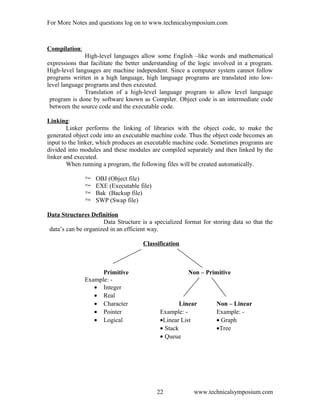 For More Notes and questions log on to www.technicalsymposium.com
Compilation:
High-level languages allow some English –like words and mathematical
expressions that facilitate the better understanding of the logic involved in a program.
High-level languages are machine independent. Since a computer system cannot follow
programs written in a high language, high language programs are translated into low-
level language programs and then executed.
Translation of a high-level language program to allow level language
program is done by software known as Compiler. Object code is an intermediate code
between the source code and the executable code.
Linking:
Linker performs the linking of libraries with the object code, to make the
generated object code into an executable machine code. Thus the object code becomes an
input to the linker, which produces an executable machine code. Sometimes programs are
divided into modules and these modules are compiled separately and then linked by the
linker and executed.
When running a program, the following files will be created automatically.
 OBJ (Object file)
 EXE (Executable file)
 Bak (Backup file)
 SWP (Swap file)
Data Structures Definition
Data Structure is a specialized format for storing data so that the
data’s can be organized in an efficient way.
Classification
Primitive Non – Primitive
Example: -
• Integer
• Real
• Character Linear Non – Linear
• Pointer Example: - Example: -
• Logical •Linear List • Graph
• Stack •Tree
• Queue
www.technicalsymposium.com22
 