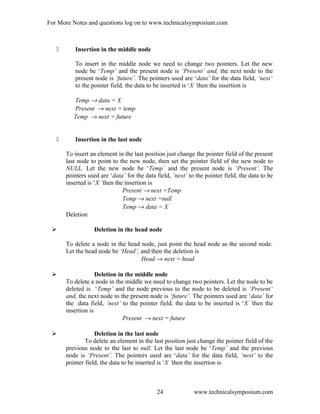 For More Notes and questions log on to www.technicalsymposium.com
 Insertion in the middle node
To insert in the middle node we need to change two pointers. Let the new
node be ‘Temp’ and the present node is ‘Present’ and, the next node to the
present node is ‘future’. The pointers used are ‘data’ for the data field, ‘next’
to the pointer field, the data to be inserted is ‘X ’then the insertion is
Temp → data = X
Present → next = temp
Temp → next = future
 Insertion in the last node
To insert an element in the last position just change the pointer field of the present
last node to point to the new node, then set the pointer field of the new node to
NULL. Let the new node be ‘Temp’ and the present node is ‘Present’. The
pointers used are ‘data’ for the data field, ‘next’ to the pointer field, the data to be
inserted is ‘X ’then the insertion is
Present → next =Temp
Temp → next =null
Temp → data = X
Deletion
 Deletion in the head node
To delete a node in the head node, just point the head node as the second node.
Let the head node be ‘Head’, and then the deletion is
Head → next = head
 Deletion in the middle node
To delete a node in the middle we need to change two pointers. Let the node to be
deleted is ‘Temp’ and the node previous to the node to be deleted is ‘Present’
and, the next node to the present node is ‘future’. The pointers used are ‘data’ for
the data field, ‘next’ to the pointer field, the data to be inserted is ‘X ’then the
insertion is
Present → next = future
 Deletion in the last node
To delete an element in the last position just change the pointer field of the
previous node to the last to null. Let the last node be ‘Temp’ and the previous
node is ‘Present’. The pointers used are ‘data’ for the data field, ‘next’ to the
pointer field, the data to be inserted is ‘X ’then the insertion is
www.technicalsymposium.com24
 