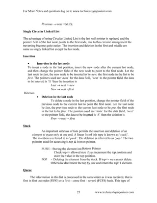 For More Notes and questions log on to www.technicalsymposium.com
Previous → next =NULL
Singly Circular Linked List
The advantage of using Circular Linked List is the last null pointer is replaced and the
pointer field of the last node points to the first node, due to this circular arrangement the
traversing become quite easier. The insertion and deletion in the first and middle are
same as singly linked list except the last node.
Insertion
• Insertion in the last node
To insert a node in the last position, insert the new node after the current last node,
and then change the pointer field of the new node to point to the first node. Let the
last node be last, the new node to be inserted to be new, the first node in the list to be
first. The pointers used are ‘data’ for the data field, ‘next’ to the pointer field, the data
to be inserted is ‘X ’then the insertion is
Last → next = new
New → next =first
Deletion
• Deletion in the last node
To delete a node in the last position, change the pointer field of the
previous node to the current last to point the first node. Let the last node
be last, the previous node to the current last node to be pre, the first node
in the list to be first. The pointers used are ‘data’ for the data field, ‘next’
to the pointer field, the data to be inserted is ‘X ’then the deletion is
Prev → next = first
Stack
An important subclass of lists permits the insertion and deletion of an
element to occur only at one end. A linear list of this type is known as ‘stack’.
The insertion is referred to as ‘push’. The deletion is referred to as ‘pop’. The two
pointers used for accessing is top & bottom pointer.
PUSH – Storing the element into the stack.
Check top<= allowed size if yes increment the top position and
store the value in the top position.
POP - Deleting the element from the stack. If top<= we can not delete.
Otherwise decrement the top by one and return the top+1 element.
Queue
The information in this list is processed in the same order as it was received, that is
first in first out order (FIFO) or a first – come first – served (FCFS) basis. This type of
www.technicalsymposium.com25
Bottom Pointer
 