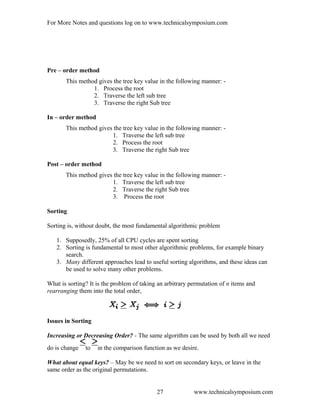 For More Notes and questions log on to www.technicalsymposium.com
Pre – order method
This method gives the tree key value in the following manner: -
1. Process the root
2. Traverse the left sub tree
3. Traverse the right Sub tree
In – order method
This method gives the tree key value in the following manner: -
1. Traverse the left sub tree
2. Process the root
3. Traverse the right Sub tree
Post – order method
This method gives the tree key value in the following manner: -
1. Traverse the left sub tree
2. Traverse the right Sub tree
3. Process the root
Sorting
Sorting is, without doubt, the most fundamental algorithmic problem
1. Supposedly, 25% of all CPU cycles are spent sorting
2. Sorting is fundamental to most other algorithmic problems, for example binary
search.
3. Many different approaches lead to useful sorting algorithms, and these ideas can
be used to solve many other problems.
What is sorting? It is the problem of taking an arbitrary permutation of n items and
rearranging them into the total order,
Issues in Sorting
Increasing or Decreasing Order? - The same algorithm can be used by both all we need
do is change to in the comparison function as we desire.
What about equal keys? – May be we need to sort on secondary keys, or leave in the
same order as the original permutations.
www.technicalsymposium.com27
 
