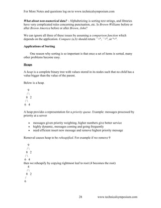 For More Notes and questions log on to www.technicalsymposium.com
What about non-numerical data? - Alphabetizing is sorting text strings, and libraries
have very complicated rules concerning punctuation, etc. Is Brown-Williams before or
after Brown America before or after Brown, John?
We can ignore all three of these issues by assuming a comparison function which
depends on the application. Compare (a,b) should return ``<'', ``>'', or ''=''.
Applications of Sorting
One reason why sorting is so important is that once a set of items is sorted, many
other problems become easy.
Heaps
A heap is a complete binary tree with values stored in its nodes such that no child has a
value bigger than the value of the parent.
Below is a heap.
9
/ 
8 2
/ 
6 4
A heap provides a representation for a priority queue. Example: messages processed by
priority at a server
• messages given priority weighting, higher numbers give better service
• highly dynamic, messages coming and going frequently
• need efficient insert new message and remove highest priority message
Removal causes heap to be reheapified. For example if we remove 9
9
/ 
8 2
/ 
6 4
then we reheapify by copying rightmost leaf to root (4 becomes the root)
4
/ 
8 2
/
6
www.technicalsymposium.com28
 