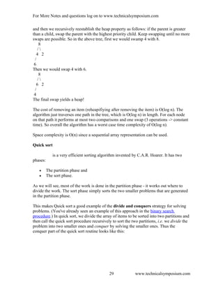 For More Notes and questions log on to www.technicalsymposium.com
and then we recursively reestablish the heap property as follows: if the parent is greater
than a child, swap the parent with the highest priority child. Keep swapping until no more
swaps are possible. So in the above tree, first we would swamp 4 with 8.
8
/ 
4 2
/
6
Then we would swap 4 with 6.
8
/ 
6 2
/
4
The final swap yields a heap!
The cost of removing an item (reheapifiying after removing the item) is O(log n). The
algorithm just traverses one path in the tree, which is O(log n) in length. For each node
on that path it performs at most two comparisons and one swap (3 operations -> constant
time). So overall the algorithm has a worst case time complexity of O(log n).
Space complexity is O(n) since a sequential array representation can be used.
Quick sort
is a very efficient sorting algorithm invented by C.A.R. Hoarer. It has two
phases:
• The partition phase and
• The sort phase.
As we will see, most of the work is done in the partition phase - it works out where to
divide the work. The sort phase simply sorts the two smaller problems that are generated
in the partition phase.
This makes Quick sort a good example of the divide and conquers strategy for solving
problems. (You've already seen an example of this approach in the binary search
procedure.) In quick sort, we divide the array of items to be sorted into two partitions and
then call the quick sort procedure recursively to sort the two partitions, i.e. we divide the
problem into two smaller ones and conquer by solving the smaller ones. Thus the
conquer part of the quick sort routine looks like this:
www.technicalsymposium.com29
 