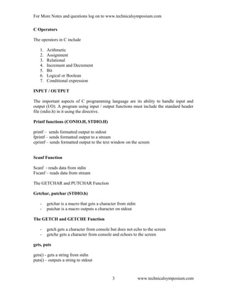 For More Notes and questions log on to www.technicalsymposium.com
C Operators
The operators in C include
1. Arithmetic
2. Assignment
3. Relational
4. Increment and Decrement
5. Bit
6. Logical or Boolean
7. Conditional expression
INPUT / OUTPUT
The important aspects of C programming language are its ability to handle input and
output (I/O). A program using input / output functions must include the standard header
file (stdio.h) in it using the directive.
Printf functions (CONIO.H, STDIO.H)
printf – sends formatted output to stdout
fprintf – sends formatted output to a stream
cprintf – sends formatted output to the text window on the screen
Scanf Function
Scanf - reads data from stdin
Fscanf – reads data from stream
The GETCHAR and PUTCHAR Function
Getchar, putchar (STDIO.h)
- getchar is a macro that gets a character from stdin
- putchar is a macro outputs a character on stdout
The GETCH and GETCHE Function
- getch gets a character from console but does not echo to the screen
- getche gets a character from console and echoes to the screen
gets, puts
gets() - gets a string from stdin
puts() – outputs a string to stdout
www.technicalsymposium.com3
 