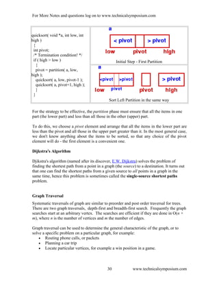 For More Notes and questions log on to www.technicalsymposium.com
quicksort( void *a, int low, int
high )
{
int pivot;
/* Termination condition! */
if ( high > low )
{
pivot = partition( a, low,
high );
quicksort( a, low, pivot-1 );
quicksort( a, pivot+1, high );
}
}
Initial Step - First Partition
Sort Left Partition in the same way
For the strategy to be effective, the partition phase must ensure that all the items in one
part (the lower part) and less than all those in the other (upper) part.
To do this, we choose a pivot element and arrange that all the items in the lower part are
less than the pivot and all those in the upper part greater than it. In the most general case,
we don't know anything about the items to be sorted, so that any choice of the pivot
element will do - the first element is a convenient one.
Dijkstra's Algorithm
Djikstra's algorithm (named after its discover, E.W. Dijkstra) solves the problem of
finding the shortest path from a point in a graph (the source) to a destination. It turns out
that one can find the shortest paths from a given source to all points in a graph in the
same time, hence this problem is sometimes called the single-source shortest paths
problem.
Graph Traversal
Systematic traversals of graph are similar to preorder and post order traversal for trees.
There are two graph traversals, depth-first and breadth-first search. Frequently the graph
searches start at an arbitrary vertex. The searches are efficient if they are done in O(n +
m), where n is the number of vertices and m the number of edges.
Graph traversal can be used to determine the general characteristic of the graph, or to
solve a specific problem on a particular graph, for example:
• Routing phone calls, or packets
• Planning a car trip
• Locate particular vertices, for example a win position in a game.
www.technicalsymposium.com30
 