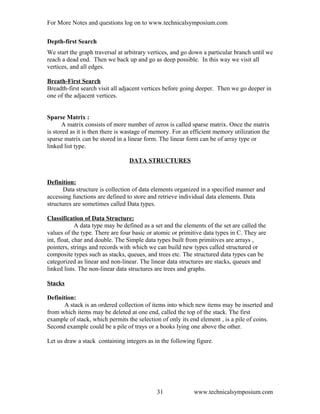 For More Notes and questions log on to www.technicalsymposium.com
Depth-first Search
We start the graph traversal at arbitrary vertices, and go down a particular branch until we
reach a dead end. Then we back up and go as deep possible. In this way we visit all
vertices, and all edges.
Breath-First Search
Breadth-first search visit all adjacent vertices before going deeper. Then we go deeper in
one of the adjacent vertices.
Sparse Matrix :
A matrix consists of more number of zeros is called sparse matrix. Once the matrix
is stored as it is then there is wastage of memory. For an efficient memory utilization the
sparse matrix can be stored in a linear form. The linear form can be of array type or
linked list type.
DATA STRUCTURES
Definition:
Data structure is collection of data elements organized in a specified manner and
accessing functions are defined to store and retrieve individual data elements. Data
structures are sometimes called Data types.
Classification of Data Structure:
A data type may be defined as a set and the elements of the set are called the
values of the type. There are four basic or atomic or primitive data types in C. They are
int, float, char and double. The Simple data types built from primitives are arrays ,
pointers, strings and records with which we can build new types called structured or
composite types such as stacks, queues, and trees etc. The structured data types can be
categorized as linear and non-linear. The linear data structures are stacks, queues and
linked lists. The non-linear data structures are trees and graphs.
Stacks
Definition:
A stack is an ordered collection of items into which new items may be inserted and
from which items may be deleted at one end, called the top of the stack. The first
example of stack, which permits the selection of only its end element , is a pile of coins.
Second example could be a pile of trays or a books lying one above the other.
Let us draw a stack containing integers as in the following figure.
www.technicalsymposium.com31
 