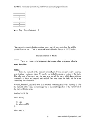 For More Notes and questions log on to www.technicalsymposium.com
Top Popped element = 8
We may notice that the last item pushed onto a stack is always the first that will be
popped from the stack. That is why stack is called last in, first out or LIFO in short.
Implementation of Stacks
There are two ways to implement stacks, one using arrays and other is
using linked list.
Array:
Since the elements of the stack are ordered , an obvious choice would be an array
as a structure t contains a stack. We can fix one end of the array as bottom of the stack.
The other end of the array may be used as a top of the stack, which keeps shifting
constantly as items are popped and pushed. We must store the index of the array
containing the top element.
We can , therefore, declare a stack as a structure containing two fields- an array to hold
the elements of the stack, and an integer top to indicate the position of the current top of
the stack within the array.
# define MAX 50
struct stack{
int top;
int elements [5];
};
struct stack s;
www.technicalsymposium.com
5
9
1
3
7
34
 