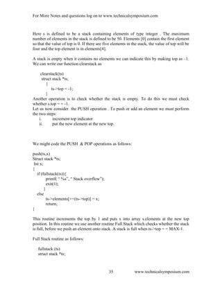 For More Notes and questions log on to www.technicalsymposium.com
Here s is defined to be a stack containing elements of type integer . The maximum
number of elements in the stack is defined to be 50. Elements [0] contain the first element
so that the value of top is 0. If there are five elements in the stack, the value of top will be
four and the top element is in elements[4].
A stack is empty when it contains no elements we can indicate this by making top as –1.
We can write our function clearstack as
clearstack(ts)
struct stack *ts;
{
ts->top = -1;
}
Another operation is to check whether the stack is empty. To do this we must check
whether s.top = = -1.
Let us now consider the PUSH operation . To push or add an element we must perform
the two steps:
i. increment top indicator
ii. put the new element at the new top.
We might code the PUSH & POP operations as follows:
push(ts,x)
Struct stack *ts;
Int x;
{
if (fullstack(ts)){
printf( “ %s”, “ Stack overflow”);
exit(1);
}
else
ts->elements[++(ts->top)] = x;
return;
}
This routine increments the top by 1 and puts x into array s.elements at the new top
position. In this routine we use another routine Full Stack which checks whether the stack
is full, before we push an element onto stack. A stack is full when ts->top = = MAX-1.
Full Stack routine as follows:
fullstack (ts)
struct stack *ts;
www.technicalsymposium.com35
 