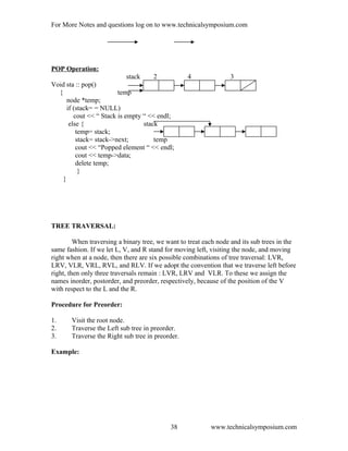 For More Notes and questions log on to www.technicalsymposium.com
POP Operation:
stack 2 4 3
Void sta :: pop()
{ temp
node *temp;
if (stack= = NULL)
cout << “ Stack is empty “ << endl;
else { stack
temp= stack;
stack= stack->next; temp
cout << “Popped element “ << endl;
cout << temp->data;
delete temp;
}
}
TREE TRAVERSAL:
When traversing a binary tree, we want to treat each node and its sub trees in the
same fashion. If we let L, V, and R stand for moving left, visiting the node, and moving
right when at a node, then there are six possible combinations of tree traversal: LVR,
LRV, VLR, VRL, RVL, and RLV. If we adopt the convention that we traverse left before
right, then only three traversals remain : LVR, LRV and VLR. To these we assign the
names inorder, postorder, and preorder, respectively, because of the position of the V
with respect to the L and the R.
Procedure for Preorder:
1. Visit the root node.
2. Traverse the Left sub tree in preorder.
3. Traverse the Right sub tree in preorder.
Example:
www.technicalsymposium.com38
 