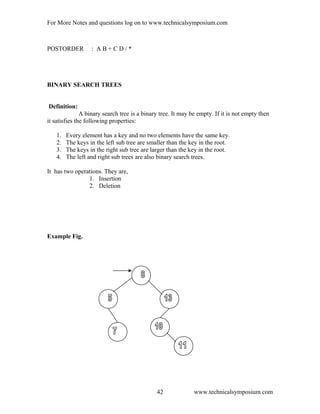 For More Notes and questions log on to www.technicalsymposium.com
POSTORDER : A B + C D / *
BINARY SEARCH TREES
Definition:
A binary search tree is a binary tree. It may be empty. If it is not empty then
it satisfies the following properties:
1. Every element has a key and no two elements have the same key.
2. The keys in the left sub tree are smaller than the key in the root.
3. The keys in the right sub tree are larger than the key in the root.
4. The left and right sub trees are also binary search trees.
It has two operations. They are,
1. Insertion
2. Deletion
Example Fig.
www.technicalsymposium.com42
 