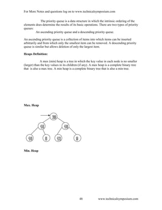For More Notes and questions log on to www.technicalsymposium.com
The priority queue is a data structure in which the intrinsic ordering of the
elements does determine the results of its basic operations. There are two types of priority
queues:
An ascending priority queue and a descending priority queue.
An ascending priority queue is a collection of items into which items can be inserted
arbitrarily and from which only the smallest item can be removed. A descending priority
queue is similar but allows deletion of only the largest item.
Heaps Definition:
A max (min) heap is a tree in which the key value in each node is no smaller
(larger) than the key values in its children (if any). A max heap is a complete binary tree
that is also a max tree. A min heap is a complete binary tree that is also a min tree.
Max. Heap
Min. Heap
www.technicalsymposium.com48
 