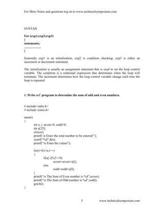 For More Notes and questions log on to www.technicalsymposium.com
SYNTAX
For (exp1;exp2;exp3)
{
statements;
…………….
}
Generally exp1 is an initialization, exp2 is condition checking; exp3 is either an
increment or decrement statement.
The initialization is usually an assignment statement that is used to set the loop control
variable. The condition is a relational expression that determines when the loop will
terminate. The increment determines how the loop control variable change each time the
loop is repeated.
1. Write a C program to determine the sum of odd and even numbers.
# include<stdio.h>
# include<conio.h>
main()
{
int n, i, seven=0, sodd=0;
int a[25];
clrscr();
printf(:n Enter the total number to be entered:”);
scanf(“%d”,&n);
printf(“n Enter the values”);
for(i=0;i<n;i++)
{
if(a[ i]%2==0)
seven=seven+a[i];
else
sodd=sodd+a[I];
}
printf(“n The Sum of Even number is %d”,seven);
printf(“n The Sum of Odd number is %d”,sodd);
getch();
}
www.technicalsymposium.com5
 