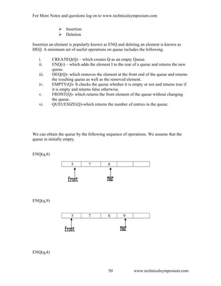 For More Notes and questions log on to www.technicalsymposium.com
 Insertion
 Deletion
Insertion an element is popularly known as ENQ and deleting an element is known as
DEQ. A minimum set of useful operations on queue includes the following.
i. CREATEQ(Q) – which creates Q as an empty Queue.
ii. ENQ(i) – which adds the element I to the rear of a queue and returns the new
queue.
iii. DEQ(Q)- which removes the element at the front end of the queue and returns
the resulting queue as well as the removed element.
iv. EMPTY(Q)- It checks the queue whether it is empty or not and returns true if
it is empty and returns false otherwise.
v. FRONT(Q)- which returns the front element of the queue without changing
the queue.
vi. QUEUESIZE(Q)-which returns the number of entries in the queue.
We can obtain the queue by the following sequence of operations. We assume that the
queue in initially empty.
ENQ(q,8)
5 7 8
ENQ(q,9)
5 7 8 9
ENQ(q,4)
www.technicalsymposium.com50
 