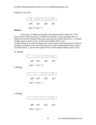 For More Notes and questions log on to www.technicalsymposium.com
ENQ(q,9) [ Q is full ]
3 5 7 9
q[0] q[1] q[2] q[3]
front = 0 rear = 3
Deletion:
At this point, we delete one element. The element which is deleted is 3. This
leaves a hole in the first position. To delete this element we must increment front, to
indicate the true first element of the queue and assign the value of that slot to x. To check
whether queue is empty or not, we must check whether front = rear.
To add an element we must increment rear so that it points to the location next to the rear
and place an element in that slot of the array. If we wish to add another element, and we
increment rear by 1, rear becomes equal to front, which indicates that the queue is full.
X= DEQ(q)
5 7 9
q[0] q[1] q[2] q[3]
front = 1 rear = 3
x=DEQ(q)
7 9
q[0] q[1] q[2] q[3]
front = 2 rear = 3
x=DEQ(q)
9
q[0] q[1] q[2] q[3]
front = 3 rear = 3
www.technicalsymposium.com53
 