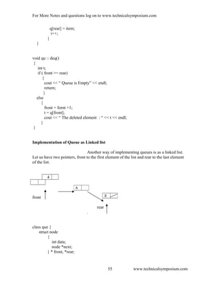 For More Notes and questions log on to www.technicalsymposium.com
q[rear] = item;
i++;
}
}
void qu :: deq()
{
int t;
if ( front >= rear)
{
cout << “ Queue is Empty” << endl;
return;
}
else
{
front = fornt +1;
t = q[front];
cout << “ The deleted element : “ << t << endl;
}
}
Implementation of Queue as Linked list
Another way of implementing queues is as a linked list.
Let us have two pointers, front to the first element of the list and rear to the last element
of the list.
4
front
rear
.
class que {
struct node
{
int data;
node *next;
} * front, *rear;
www.technicalsymposium.com
6
8
55
 