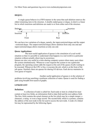 For More Notes and questions log on to www.technicalsymposium.com
DEQUE:
A single queue behaves in a FIFO manner in the sense that each deletion removes the
oldest remaining item in the structure. A double ended queue or deque, in short is a linear
list in which insertions and deletions are made to or from either end of the structure.
Deletion Insertion
Insertion Deletion
Front Rear
We can have two variations of a deque, namely, the input-restricted deque and the output
–restricted deque. The output-restricted deque allows deletion from only one end and
input-restricted deque allows insertions at only one end.
Queue Applications:
The most useful application of queues is the simulation of a real world
situation so that it is possible to understand what happens in a real world in a particular
situation without actually observing its occurrence.
Queues are also very useful in a time-sharing computer system where many users share
the system simultaneously. Whenever a user requests the system to run a particular
program, the operating system adds the request at the end of the queue of jobs waiting to
be executed. Whenever the CPU is free, it executes the job, which is at the front of the
job queue. Similarly there are queues for sharing I/O devices. Each device maintains its
own queue of request.
Another useful application of queues is in the solution of
problems involving searching a nonlinear collection of states. Queue is used for finding a
path using breadth-first-search of graphs.
LINKED LIST
Definition:
A collection of node is called list. Each node or item in a linked list must
contain at least two fields, an information field or data field and the next address field.
The first, field contains the actual element on the list which may be a simple integer, a
character, a string or even a large record. The second field, which is a pointer, contains
the address of the next node in the list used to access the next node. A node of a linked
list may be represented by the following figure.
www.technicalsymposium.com57
 
