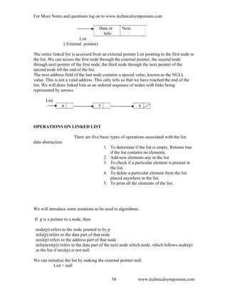 For More Notes and questions log on to www.technicalsymposium.com
List
( External pointer)
The entire linked list is accessed from an external pointer List pointing to the first node in
the list. We can access the first node through the external pointer, the second node
through next pointer of the first node, the third node through the next pointer of the
second node till the end of the list.
The next address field of the last node contains a special value, known as the NULL
value. This is not a valid address. This only tells us that we have reached the end of the
list. We will draw linked lists as an ordered sequence of nodes with links being
represented by arrows.
List
OPERATIONS ON LINKED LIST
There are five basic types of operations associated with the list
data abstraction:
1. To determine if the list is empty. Returns true
if the list contains no elements.
2. Add new elements any in the list
3. To check if a particular element is present in
the list.
4. To delete a particular element from the list
placed anywhere in the list.
5. To print all the elements of the list.
We will introduce some notations to be used in algorithms:
If p is a pointer to a node, then
node(p) refers to the node pointed to by p
info(p) refers to the data part of that node
next(p) refers to the address part of that node
info(next(p)) refers to the data part of the next node which node, which follows node(p)
in the list if next(p) is not null.
We can initialize the list by making the external pointer null.
List = null
www.technicalsymposium.com
Data or
Info
Next
4 5 6
58
 