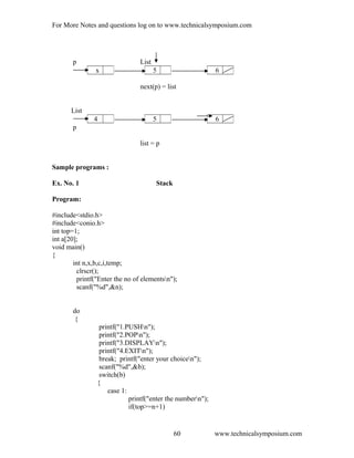 For More Notes and questions log on to www.technicalsymposium.com
p List
next(p) = list
List
p
list = p
Sample programs :
Ex. No. 1 Stack
Program:
#include<stdio.h>
#include<conio.h>
int top=1;
int a[20];
void main()
{
int n,x,b,c,i,temp;
clrscr();
printf("Enter the no of elementsn");
scanf("%d",&n);
do
{
printf("1.PUSHn");
printf("2.POPn");
printf("3.DISPLAYn");
printf("4.EXITn");
break; printf("enter your choicen");
scanf("%d",&b);
switch(b)
{
case 1:
printf("enter the numbern");
if(top>=n+1)
www.technicalsymposium.com
x 5 6
4 5 6
60
 