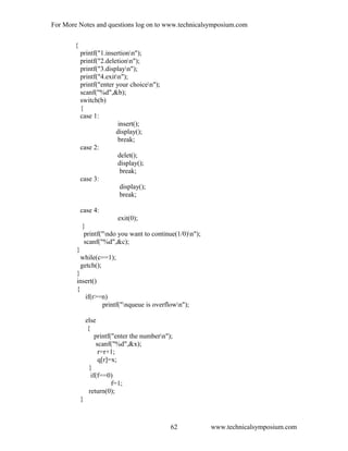 For More Notes and questions log on to www.technicalsymposium.com
{
printf("1.insertionn");
printf("2.deletionn");
printf("3.displayn");
printf("4.exitn");
printf("enter your choicen");
scanf("%d",&b);
switch(b)
{
case 1:
insert();
display();
break;
case 2:
delet();
display();
break;
case 3:
display();
break;
case 4:
exit(0);
}
printf("ndo you want to continue(1/0)n");
scanf("%d",&c);
}
while(c==1);
getch();
}
insert()
{
if(r>=n)
printf("nqueue is overflown");
else
{
printf("enter the numbern");
scanf("%d",&x);
r=r+1;
q[r]=x;
}
if(f==0)
f=1;
return(0);
}
www.technicalsymposium.com62
 