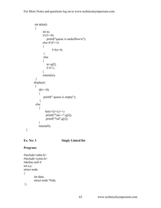For More Notes and questions log on to www.technicalsymposium.com
int delet()
{
int te;
if (f==0)
printf("queue is underflown");
else if (f==r)
{
f=0;r=0;
}
else
{
te=q[f];
f=f+1;
}
return(te);
}
display()
{
if(r==0)
{
printf(" queue is empty");
}
else
{
for(i=f;i<r;i++)
printf("%d-->",q[i]);
printf("%d",q[r]);
}
return(0);
}
Ex. No: 3 Singly Linked list
Program:
#include<stdio.h>
#include<conio.h>
#define null 0
int a,s;
struct node
{
int data;
struct node *link;
};
www.technicalsymposium.com63
 