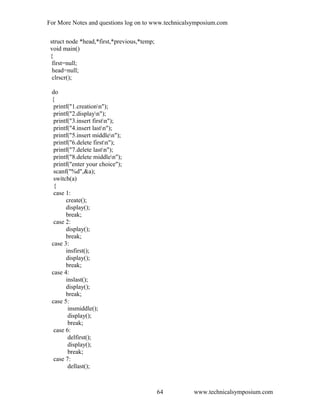 For More Notes and questions log on to www.technicalsymposium.com
struct node *head,*first,*previous,*temp;
void main()
{
first=null;
head=null;
clrscr();
do
{
printf("1.creationn");
printf("2.displayn");
printf("3.insert firstn");
printf("4.insert lastn");
printf("5.insert middlen");
printf("6.delete firstn");
printf("7.delete lastn");
printf("8.delete middlen");
printf("enter your choice");
scanf("%d",&a);
switch(a)
{
case 1:
create();
display();
break;
case 2:
display();
break;
case 3:
insfirst();
display();
break;
case 4:
inslast();
display();
break;
case 5:
insmiddle();
display();
break;
case 6:
delfirst();
display();
break;
case 7:
dellast();
www.technicalsymposium.com64
 