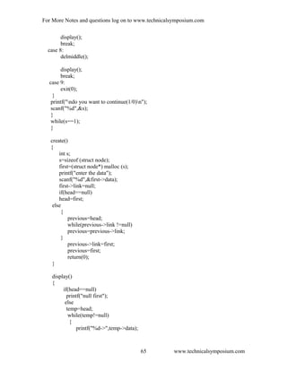 For More Notes and questions log on to www.technicalsymposium.com
display();
break;
case 8:
delmiddle();
display();
break;
case 9:
exit(0);
}
printf("ndo you want to continue(1/0)n");
scanf("%d",&s);
}
while(s==1);
}
create()
{
int s;
s=sizeof (struct node);
first=(struct node*) malloc (s);
printf("enter the data");
scanf("%d",&first->data);
first->link=null;
if(head==null)
head=first;
else
{
previous=head;
while(previous->link !=null)
previous=previous->link;
}
previous->link=first;
previous=first;
return(0);
}
display()
{
if(head==null)
printf("null first");
else
temp=head;
while(temp!=null)
{
printf("%d->",temp->data);
www.technicalsymposium.com65
 