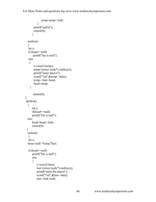 For More Notes and questions log on to www.technicalsymposium.com
temp=temp->link;
}
printf("nulln");
return(0);
}
insfirst()
{
int s;
if (head==null)
printf("list is null");
else
{
s=sizeof (temp);
temp=(struct node*) malloc(s);
printf("enter datan");
scanf("%d",&temp->data);
temp->link=head;
head=temp;
}
return(0);
}
delfirst()
{
int s;
if(head==null)
printf("list is null");
else
head=head->link;
return(0);
}
inslast()
{
int s;
struct node *temp,*last;
if (head==null)
printf("list is null");
else
{
s=sizeof (last);
last=(struct node*) malloc(s);
printf("enter the datan");
scanf("%d",&last->data);
last->link=null;
www.technicalsymposium.com66
 